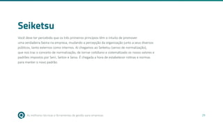 As melhores técnicas e ferramentas de gestão para empresas 29
Seiketsu
Você deve ter percebido que os três primeiros princípios têm o intuito de promover
uma verdadeira faxina na empresa, mudando a percepção da organização junto a seus diversos
públicos, tanto externos como internos. Aí chegamos ao Seiketsu (senso de normalização),
que nos traz o conceito de normalização, de tornar cotidiano e sistematizado os novos valores e
padrões impostos por Seiri, Seiton e Seiso. É chegada a hora de estabelecer rotinas e normas
para manter o novo padrão.
 