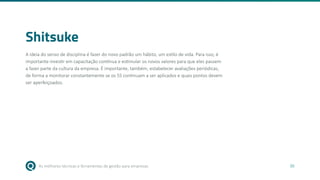 As melhores técnicas e ferramentas de gestão para empresas 30
Shitsuke
A ideia do senso de disciplina é fazer do novo padrão um hábito, um estilo de vida. Para isso, é
importante investir em capacitação contínua e estimular os novos valores para que eles passem
a fazer parte da cultura da empresa. É importante, também, estabelecer avaliações periódicas,
de forma a monitorar constantemente se os 5S continuam a ser aplicados e quais pontos devem
ser aperfeiçoados.
 
