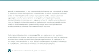 As melhores técnicas e ferramentas de gestão para empresas 31
A aplicação da metodologia 5S, por sua própria natureza, permite que, com o passar do tempo,
os processos se tornem mais organizados e sistematizados, facilitando as operações, reduzindo
perdas de material e otimizando o tempo empregado nas tarefas. E é claro que a maior
organização e o melhor aproveitamento do tempo têm um impacto positivo sobre
a produtividade dos funcionários, com a segurança no local de trabalho aumentando, assim
como as chances de produtos e processos se adequarem aos padrões de qualidade. Outros
benefícios são vistos pela menor necessidade de controle, assim como pelo aumento
da previsibilidade das operações e da confiabilidade dos processos.
Da forma como é apresentada, a metodologia 5S já vem praticamente com seu roteiro
de aplicação pronto, uma vez que cada um dos conceitos remete a uma etapa de implantação
do projeto. Mas isso não significa que o trabalho acaba no momento de sua aplicação, ok?
Isso porque, como dissemos lá no início, mais que uma ferramenta de gestão, a metodologia
5S é uma filosofia, um modelo de excelência a ser almejado pela empresa.
 