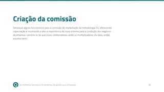 As melhores técnicas e ferramentas de gestão para empresas 32
Criação da comissão
Destaque alguns funcionários para a comissão de implantação da metodologia 5S, oferecendo
capacitação e mostrando a eles a importância do novo sistema para a condução dos negócios
da empresa. Lembre-se de que esses colaboradores serão os multiplicadores da ideia, então
escolha bem!
 