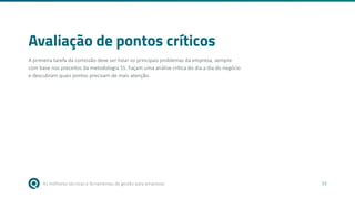 As melhores técnicas e ferramentas de gestão para empresas 33
Avaliação de pontos críticos
A primeira tarefa da comissão deve ser listar os principais problemas da empresa, sempre
com base nos preceitos da metodologia 5S. Façam uma análise crítica do dia a dia do negócio
e descubram quais pontos precisam de mais atenção.
 