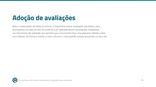 As melhores técnicas e ferramentas de gestão para empresas 35
Adoção de avaliações
Após a implantação de todos os sensos, é importante prever avaliações periódicas, para
acompanhar se cada um dos 5S continua a ser aplicado dentro da empresa. Estabeleça
um mecanismo de avaliação que permita que o funcionário faça uma pequena reflexão sobre
seus hábitos, de forma a manter a nova cultura e o novo padrão sempre presentes no dia a dia.
 