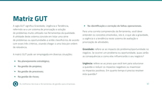 As melhores técnicas e ferramentas de gestão para empresas 37
Matriz GUT
A sigla GUT significa Gravidade, Urgência e Tendência,
referindo-se a um sistema de priorização e solução
de problemas muito utilizado nas ferramentas da qualidade.
A utilidade deste sistema consiste em listar uma série
de problemas ou oportunidades e então classificá-los de acordo
com esses três critérios, visando chegar a uma lista por ordem
de relevância.
A matriz GUT pode ser empregada em diversas situações:
• No planejamento estratégico;
• Na gestão de projetos;
• Na gestão de processos;
• Na gestão de riscos;
• Na identificação e correção de falhas operacionais.
Para uma correta compreensão da ferramenta, você deve
entender os conceitos envolvidos, isto é, o que são a gravidade,
a urgência e a tendência neste sistema de avaliação e
priorização de atividades.
Gravidade: refere-se ao impacto do problema/oportunidade no
negócio. Se ocorrer um problema ou oportunidade, quais serão
as consequências e como elas influenciarão o seu negócio?
Urgência: refere-se ao prazo que você tem para solucionar
a questão e reduzir os impactos negativos ou maximizar
os impactos positivos. Em quanto tempo é preciso resolver
esta questão?
 