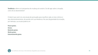 As melhores técnicas e ferramentas de gestão para empresas 38
Tendência: refere-se à perspectiva de mudança do cenário. Se não agir sobre a situação,
como ela se desenvolverá?
O ideal é que você crie uma escala de pontuação para classificar cada um dos critérios e
seus desmembramentos, de acordo com sua relevância. No caso da gravidade da situação,
por exemplo, sua escala poderia ser:
Pouco grave;
Grave;
Bastante grave;
Muito grave;
Extremamente grave.
 
