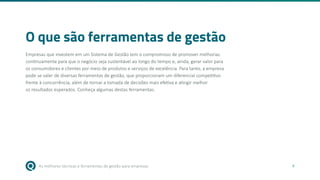 As melhores técnicas e ferramentas de gestão para empresas 4
O que são ferramentas de gestão
Empresas que investem em um Sistema de Gestão tem o compromisso de promover melhorias
continuamente para que o negócio seja sustentável ao longo do tempo e, ainda, gerar valor para
os consumidores e clientes por meio de produtos e serviços de excelência. Para tanto, a empresa
pode se valer de diversas ferramentas de gestão, que proporcionam um diferencial competitivo
frente à concorrência, além de tornar a tomada de decisões mais efetiva e atingir melhor
os resultados esperados. Conheça algumas destas ferramentas.
 