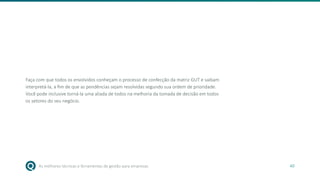As melhores técnicas e ferramentas de gestão para empresas 40
Faça com que todos os envolvidos conheçam o processo de confecção da matriz GUT e saibam
interpretá-la, a fim de que as pendências sejam resolvidas segundo sua ordem de prioridade.
Você pode inclusive torná-la uma aliada de todos na melhoria da tomada de decisão em todos
os setores do seu negócio.
 