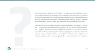 As melhores técnicas e ferramentas de gestão para empresas 43
Observe que, após a aplicação da técnica dos 5 porquês, detectou-se a falha principal:
ogerenciamentoineficientedoestoque.Assim,oqueaprincípiopareciaserumproblema
deterceiros,relacionadoaentregaefornecedor,acabousurgindocomoumafalhainterna
após um questionamento um pouco mais aprofundado. O atraso, portanto, é apenas
um sintoma de um problema maior, que agora pode ser devidamente solucionado.
Apesardenãosubstituirumaanálisedaqualidademaisdetalhada,atécnicados 5porquês
tem a vantagem de ser bastante simples, podendo ser aplicada a qualquer momento,
sem a exigência, por exemplo, de análises estatísticas apuradas ou consultorias técnicas
especializadas. Assim, o método pode ser aplicado pela própria equipe responsável pelo
processo, sempre gerando resultados surpreendentes. Problemas mais complexos, com
múltiplas causas e variáveis, podem exigir soluções e técnicas também mais complexas.
?
 