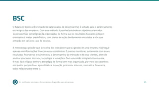 As melhores técnicas e ferramentas de gestão para empresas 45
BSC
O Balanced Scorecard (indicadores balanceados de desempenho) é voltado para o gerenciamento
estratégico das empresas. Com esse método é possível estabelecer objetivos orientados
às perspectivas estratégicas da organização, de forma que os resultados buscados estejam
orientados à metas predefinidas, com planos de ação devidamente vinculados a elas que
entrarão em cena no caso de desvios.
A metodologia propõe que a escolha dos indicadores para a gestão de uma empresa não foque
apenas em informações financeiras ou econômicas. É preciso monitorar, juntamente com esses
resultados financeiros e econômicos, o desempenho do mercado e de seus clientes, além de
analisar processos internos, tecnologia e inovações. Com uma visão integrada da empresa,
é mais fácil e lógico definir a estratégia de forma bem mais organizada, por meio dos objetivos
em quatro perspectivas: aprendizado e inovação, processos internos, mercado e financeira,
todos relacionados entre si.
 