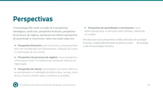 As melhores técnicas e ferramentas de gestão para empresas 47
Perspectivas
A metodologia BSC prevê a criação de 4 perspectivas
estratégicas, sendo elas: perspectiva financeira, perspectiva
de processos de negócio, perspectiva do cliente e perspectiva
de aprendizado e crescimento. Saiba mais sobre cada uma:
• Perspectiva financeira: sob esse prisma, a empresa deve
levar em consideração seu faturamento, a redução de custos
e a otimização de sua receita.
• Perspectiva de processos do negócio: nessa perspectiva,
o foco passa a estar na melhoria dos processos internos da
organização.
• Perspectiva do cliente: a perspectiva do cliente refere-se
ao atendimento e à satisfação do público-alvo, ou seja, como
atuais e futuros clientes vêem a empresa ou produto.
• Perspectiva de aprendizado e crescimento: nessa
última perspectiva, as atenções estão voltadas, sobretudo,
à inovação.
Perceba que essas perspectivas estão presentes em qualquer
empresa, independentemente de porte ou área de atuação,
e são de assimilação intuitiva.
 