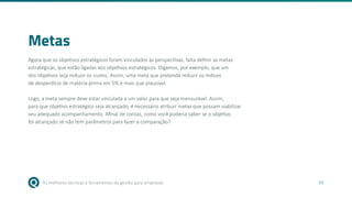 As melhores técnicas e ferramentas de gestão para empresas 50
Metas
Agora que os objetivos estratégicos foram vinculados às perspectivas, falta definir as metas
estratégicas, que estão ligadas aos objetivos estratégicos. Digamos, por exemplo, que um
dos objetivos seja reduzir os custos. Assim, uma meta que pretenda reduzir os índices
de desperdício de matéria-prima em 5% é mais que plausível.
Logo, a meta sempre deve estar vinculada a um valor para que seja mensurável. Assim,
para que objetivo estratégico seja alcançado, é necessário atribuir metas que possam viabilizar
seu adequado acompanhamento. Afinal de contas, como você poderia saber se o objetivo
foi alcançado se não tem parâmetros para fazer a comparação?
 