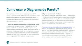 As melhores técnicas e ferramentas de gestão para empresas 56
Como usar o Diagrama de Pareto?
Conseguir avaliar dentro do seu negócio quais os 20% de
esforço que representarão 80% de melhoria, pode trazer muitos
benefícios para retenção de clientes, aumento de vendas e,
principalmente, aumento de lucratividade. Para isso, existem
alguns passos a serem seguidos:
1. Tenha um objetivo claro para aplicar o princípio de Pareto
É fundamental que, antes de fazer a aplicação da regra de
Pareto, você tenha um objetivo dentro da empresa. Esse
objetivo pode ser o aumento da taxa de retorno dos clientes, a
redução de estoques, a redução nas devoluções de produtos,
a venda exclusiva dos produtos mais rentáveis, dentre outros.
Para que isso fique claro, é preciso ter um bom conhecimento
sobre o negócio e também sobre os seus processos.
2. Faça um levantamento dos dados
Após definir o objetivo do Diagrama de Pareto, o próximo passo
é o levantamento dos dados a respeito do que vai ser estudado.
Se o foco é analisar as vendas, deve ser feito um estudo sobre
as vendas realizadas em um determinado período de tempo.
Recomenda-se que esse prazo não seja muito curto para não
reduzir a possibilidade de dados distorcidos.
O levantamento das informações referentes aos produtos mais
vendidos em comparação com o total de vendas pode ser
feito por meio de uma planilha no Microsoft Excel. Mas não se
preocupe! Vamos explicar como fazer isso mais para frente.
Se formos falar sobre problemas ocorridos, o princípio é o
mesmo: devem ser coletadas as informações ao longo do
tempo para que se tenha uma análise quantitativa delas.
 