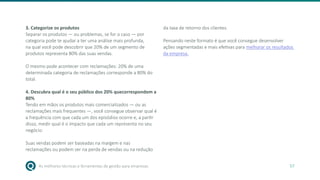 As melhores técnicas e ferramentas de gestão para empresas 57
3. Categorize os produtos
Separar os produtos — ou problemas, se for o caso — por
categoria pode te ajudar a ter uma análise mais profunda,
na qual você pode descobrir que 20% de um segmento de
produtos representa 80% das suas vendas.
O mesmo pode acontecer com reclamações: 20% de uma
determinada categoria de reclamações corresponde a 80% do
total.
4. Descubra qual é o seu público dos 20% quecorrespondem a
80%
Tendo em mãos os produtos mais comercializados — ou as
reclamações mais frequentes —, você consegue observar qual é
a frequência com que cada um dos episódios ocorre e, a partir
disso, medir qual é o impacto que cada um representa no seu
negócio.
Suas vendas podem ser baseadas na margem e nas
reclamações ou podem ser na perda de vendas ou na redução
da taxa de retorno dos clientes.
Pensando neste formato é que você consegue desenvolver
ações segmentadas e mais efetivas para melhorar os resultados
da empresa.
 