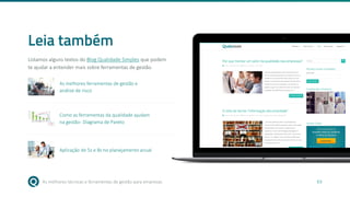 As melhores técnicas e ferramentas de gestão para empresas 63
Leia também
Listamos alguns textos do Blog Qualidade Simples que podem
te ajudar a entender mais sobre ferramentas de gestão.
As melhores ferramentas de gestão e
análise de risco
Como as ferramentas da qualidade ajudam
na gestão- Diagrama de Pareto
Aplicação do 5s e 8s no planejamento anual
 