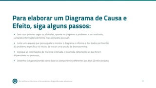 As melhores técnicas e ferramentas de gestão para empresas 9
Para elaborar um Diagrama de Causa e
Efeito, siga alguns passos:
• Sem usar palavras vagas ou abstratas, aponte no diagrama o problema a ser analisado,
juntando informações de forma mais completa possível;
• Junte uma equipe que possa ajudar a montar o diagrama e informe-a dos dados pertinentes
ao problema específico no intuito de iniciar uma sessão de brainstorming;
• Coloque as informações de maneira ordenada e resumida, detectando as que forem
dispensáveis no processo;
• Desenhe o diagrama tendo como base os componentes referentes aos 6Ms já mencionados.
 