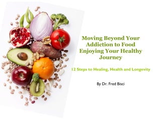 Moving Beyond Your
      Addiction to Food
    Enjoying Your Healthy
           Journey

12 Steps to Healing, Health and Longevity


             By Dr. Fred Bisci
 