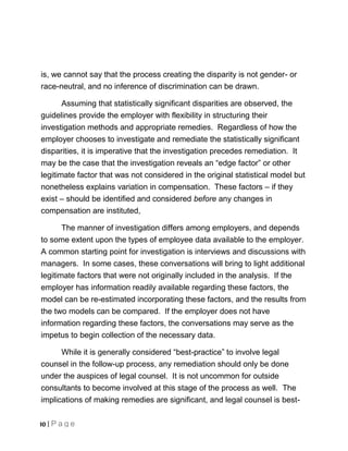 is, we cannot say that the process creating the disparity is not gender- or
race-neutral, and no inference of discrimination can be drawn.

       Assuming that statistically significant disparities are observed, the
guidelines provide the employer with flexibility in structuring their
investigation methods and appropriate remedies. Regardless of how the
employer chooses to investigate and remediate the statistically significant
disparities, it is imperative that the investigation precedes remediation. It
may be the case that the investigation reveals an “edge factor” or other
legitimate factor that was not considered in the original statistical model but
nonetheless explains variation in compensation. These factors – if they
exist – should be identified and considered before any changes in
compensation are instituted,

       The manner of investigation differs among employers, and depends
to some extent upon the types of employee data available to the employer.
A common starting point for investigation is interviews and discussions with
managers. In some cases, these conversations will bring to light additional
legitimate factors that were not originally included in the analysis. If the
employer has information readily available regarding these factors, the
model can be re-estimated incorporating these factors, and the results from
the two models can be compared. If the employer does not have
information regarding these factors, the conversations may serve as the
impetus to begin collection of the necessary data.

      While it is generally considered “best-practice” to involve legal
counsel in the follow-up process, any remediation should only be done
under the auspices of legal counsel. It is not uncommon for outside
consultants to become involved at this stage of the process as well. The
implications of making remedies are significant, and legal counsel is best-

10 | P a g e
 