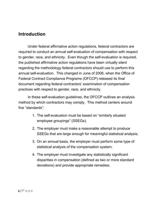 Introduction

      Under federal affirmative action regulations, federal contractors are
required to conduct an annual self-evaluation of compensation with respect
to gender, race, and ethnicity. Even though the self-evaluation is required,
the published affirmative action regulations have been virtually silent
regarding the methodology federal contractors should use to perform this
annual self-evaluation. This changed in June of 2006, when the Office of
Federal Contract Compliance Programs (OFCCP) released its final
document regarding federal contractors’ examination of compensation
practices with respect to gender, race, and ethnicity.

       In these self-evaluation guidelines, the OFCCP outlines an analysis
method by which contractors may comply. This method centers around
five “standards”:

        1. The self-evaluation must be based on “similarly situated
           employee groupings” (SSEGs);

        2. The employer must make a reasonable attempt to produce
           SSEGs that are large enough for meaningful statistical analysis;

        3. On an annual basis, the employer must perform some type of
           statistical analysis of the compensation system;

        4. The employer must investigate any statistically significant
           disparities in compensation (defined as two or more standard
           deviations) and provide appropriate remedies;




2 | Page
 