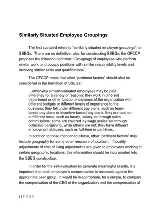 Similarly Situated Employee Groupings

      The first standard refers to “similarly situated employee groupings”, or
SSEGs. There are no definitive rules for constructing SSEGs; the OFCCP
proposes the following definition: “Groupings of employees who perform
similar work, and occupy positions with similar responsibility levels and
involving similar skills and qualifications”.

     The OFCCP notes that other “pertinent factors” should also be
considered in the formation of SSEGs:

      …otherwise similarly-situated employees may be paid
      differently for a variety of reasons: they work in different
      department or other functional divisions of the organization with
      different budgets or different levels of importance to the
      business; they fall under different pay plans, such as team-
      based pay plans or incentive-based pay plans; they are paid on
      a different basis, such as hourly, salary, or through sales
      commissions; some are covered by wage scales set through
      collective bargaining, while others are not; they have different
      employment statuses, such as full-time or part-time…
      In addition to those mentioned above, other “pertinent factors” may
include geography (or some other measure of location). If locality
adjustments of cost of living adjustments are given to employees working in
certain geographic locations, this information should be incorporated into
the SSEG construction.

      In order for the self-evaluation to generate meaningful results, it is
important that each employee’s compensation is assessed against the
appropriate peer group. It would be inappropriate, for example, to compare
the compensation of the CEO of the organization and the compensation of


4 | Page
 