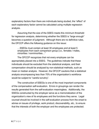 explanatory factors than there are individuals being studied, the “effect” of
each explanatory factor cannot be calculated using multiple regression
analysis.

      Assuming that the size of the SSEG meets this minimum threshold
for regression analysis, determining whether the SSEG is “large enough”
becomes a question of judgment. Although there are no definitive rules,
the OFCCP offers the following guidance on this issue:

      …SSEGs must contain at least 30 employees and at least 5
      employees from each comparison group (i.e., females / males,
      minorities / nonminorities…”
       The OFCCP recognizes that not every employee can be
appropriately placed into a SSEG. The guidelines indicate that these
individuals should be excluded from the statistical analysis, and their
compensation should be analyzed by non-statistical methods, such as
mean or median analysis. However, the OFCCP cautions that a statistical
analysis encompassing less than 70% of the organization’s workforce
would be subject to “careful scrutiny”.

       The construction of SSEGs is one of the most important components
of the compensation self-evaluation. Errors in groupings can render the
results generated from the self-evaluation meaningless. Additionally, the
SSEGs constructed by the employer serve as a memorialization of the
organization’s view of its employees and the functions they serve. Legal
counsel should be involved in the self-evaluation process from the onset to
advise on issues of privilege, work product, discoverability, etc., to ensure
that the interests of both the employer and the employees are protected.




6 | Page
 