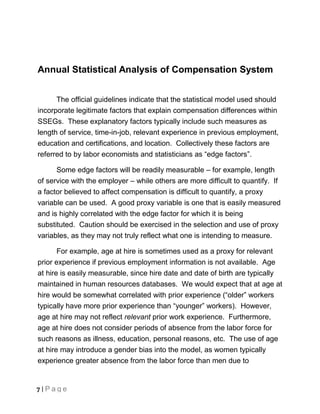 Annual Statistical Analysis of Compensation System


      The official guidelines indicate that the statistical model used should
incorporate legitimate factors that explain compensation differences within
SSEGs. These explanatory factors typically include such measures as
length of service, time-in-job, relevant experience in previous employment,
education and certifications, and location. Collectively these factors are
referred to by labor economists and statisticians as “edge factors”.

      Some edge factors will be readily measurable – for example, length
of service with the employer – while others are more difficult to quantify. If
a factor believed to affect compensation is difficult to quantify, a proxy
variable can be used. A good proxy variable is one that is easily measured
and is highly correlated with the edge factor for which it is being
substituted. Caution should be exercised in the selection and use of proxy
variables, as they may not truly reflect what one is intending to measure.

       For example, age at hire is sometimes used as a proxy for relevant
prior experience if previous employment information is not available. Age
at hire is easily measurable, since hire date and date of birth are typically
maintained in human resources databases. We would expect that at age at
hire would be somewhat correlated with prior experience (“older” workers
typically have more prior experience than “younger” workers). However,
age at hire may not reflect relevant prior work experience. Furthermore,
age at hire does not consider periods of absence from the labor force for
such reasons as illness, education, personal reasons, etc. The use of age
at hire may introduce a gender bias into the model, as women typically
experience greater absence from the labor force than men due to


7 | Page
 