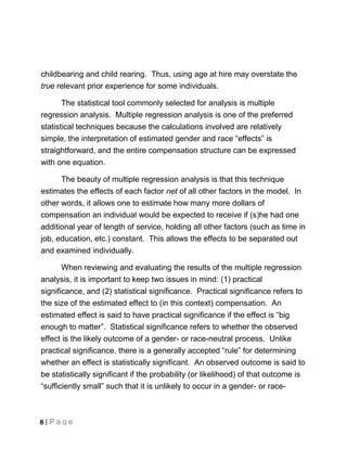 childbearing and child rearing. Thus, using age at hire may overstate the
true relevant prior experience for some individuals.

       The statistical tool commonly selected for analysis is multiple
regression analysis. Multiple regression analysis is one of the preferred
statistical techniques because the calculations involved are relatively
simple, the interpretation of estimated gender and race “effects” is
straightforward, and the entire compensation structure can be expressed
with one equation.

      The beauty of multiple regression analysis is that this technique
estimates the effects of each factor net of all other factors in the model. In
other words, it allows one to estimate how many more dollars of
compensation an individual would be expected to receive if (s)he had one
additional year of length of service, holding all other factors (such as time in
job, education, etc.) constant. This allows the effects to be separated out
and examined individually.

       When reviewing and evaluating the results of the multiple regression
analysis, it is important to keep two issues in mind: (1) practical
significance, and (2) statistical significance. Practical significance refers to
the size of the estimated effect to (in this context) compensation. An
estimated effect is said to have practical significance if the effect is “big
enough to matter”. Statistical significance refers to whether the observed
effect is the likely outcome of a gender- or race-neutral process. Unlike
practical significance, there is a generally accepted “rule” for determining
whether an effect is statistically significant. An observed outcome is said to
be statistically significant if the probability (or likelihood) of that outcome is
“sufficiently small” such that it is unlikely to occur in a gender- or race-



8 | Page
 