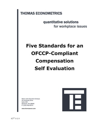 THOMAS ECONOMETRICS

                                          quantitative solutions
                                                for workplace issues




                 Five Standards for an
                         OFCCP-Compliant
                                Compensation
                              Self Evaluation




           Silver Lake Executive Campus
           41 University Drive
           Suite 400
           Newtown, PA 18940
           P: (215) 642-0072

           www.thomasecon.com




1 | Page
 