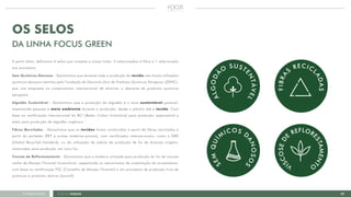 17FOCUS GREEN<<VOLTAR AO ÍNDICE
OS SELOS
DA LINHA FOCUS GREEN
A partir disto, definimos 4 selos que compõe a nossa linha, 3 relacionados à fibra e 1 relacionado
aos processos.
Sem Químicos Danosos - Garantimos que durante toda a produção do tecido não foram utilizados
químicos danosos restritos pela Fundação de Descarte Zero de Produtos Químicos Perigosos (ZDHC),
que une empresas no compromisso internacional de eliminar o descarte de produtos químicos
perigosos.
Algodão Sustentável - Garantimos que a produção do algodão é o mais sustentável possível,
respeitando pessoas e meio ambiente durante a produção, desde o plantio até o tecido. Com
base na certificação internacional do BCI (Better Cotton Iniatiative) para produção responsável e
selos para produção de algodão orgânico.
Fibras Recicladas - Garantimos que os tecidos foram construídos a partir de fibras recicladas a
partir do poliéster (PET e outras matérias-primas), com certificados internacionais, como o GRS
(Global Recycled Standard), ou da utilização de sobras da produção de fio de diversas origens,
misturadas para produção um novo fio.
Viscose de Reflorestamento - Garantimos que a madeira utilizada para produção do fio de viscose
venha de Manejo Florestal Sustentável, respeitando os mecanismos de sustentação do ecossistema,
com base na certificação FSC (Conselho de Manejo Florestal) e em processos de produção livre de
químicos e produtos tóxicos (Lyocell).
 