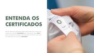 ENTENDA OS
CERTIFICADOS
Além dos relatórios e organizações citados anteriormente, hoje contamos com
um grupo de certificados sustentáveis para cada etapa da cadeia têxtil. A
seguir, mostraremos os principais e mais importantes certificados e como cada
um colabora para uma roupa mais sustentável.
 