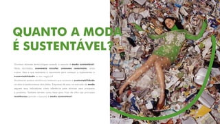 QUANTO A MODA
É SUSTENTÁVEL?
Ouvimos diversas terminologias quando o assunto é moda sustentável:
fibras recicladas, economia circular, consumo consciente, entre
outras. Mas o que realmente é importante para começar a implementar a
sustentabilidade no seu negócio?
Atualmente existem relatórios e materiais que norteiam a sustentabilidade
no setor e destacaremos dois deles. Empresas de peso no mercado de moda
seguem seus indicadores como referência para otimizar seus processos
e produtos. Também servem como base para ficar de olho nas principais
tendências quando o assunto é moda sustentável.
 
