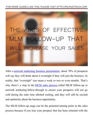 After a network marketing business presentation, about 70% of prospects
will say they will think about it overnight if they will join the business. In
reality, that “overnight” can mean a week or two or even months. That’s
why there’s a step in the MLM sales process called MLM follow-up or
network marketing follow-through to ensure your prospects will not go
cold during the stale time allotted waiting, and they will still be excited
and optimistic about the business opportunity.
The MLM follow-up stage can be the potential turning point in the sales
process because if you lose your prospect that has been oriented with the
 
