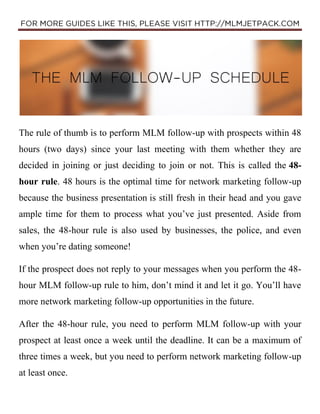 The rule of thumb is to perform MLM follow-up with prospects within 48
hours (two days) since your last meeting with them ...