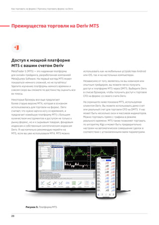Преимущества торговли на Deriv MT5
MetaTrader 5 (MT5) — это надежная платформа
для онлайн-трейдинга, разработанная компанией
MetaQuotes Software. На первый взгляд MT5 может
показаться немного сложной, но не пугайтесь!
Уделите изучению платформы немного времени и
совсем скоро вы сможете по достоинству оценить все
ее плюсы.
Некоторые брокеры все еще предлагают
более старую версию MT4, которая в основном
использовалась для торговли на форекс. Deriv
считает, что нужно идти в ногу со временем, и
предлагает новейшую платформу MT5 с большим
количеством инструментов и доступом не только к
рынку форекс, но и к сырьевым товарам, фондовым
индексам и собственным синтетическим индексам
Deriv. Я настоятельно рекомендую перейти на
MT5, если вы уже использовали MT4. MT5 можно
использовать как на мобильных устройствах Android
или iOS, так и на настольных компьютерах.
Независимо от того, являетесь ли вы новичком или
опытным трейдером, вы можете легко получить
доступ к платформе MT5 через DMT5. Выберите Deriv
в списке брокеров, чтобы получить доступ к торговле
CFD на форекс со своего счета Deriv.
На скриншоте ниже показана MT5, используемая
клиентом Deriv. Вы можете использовать демо-счет
или реальный счет для торговли CFD на DMT5. У нас
может быть несколько окон и массивов индикаторов.
Можно торговать прямо с графика в режиме
реального времени. МТ5 также позволяет торговать
по алгоритму Algo и может быть предварительно
настроен на автоматическое совершение сделок в
соответствии с установленными вами параметрами.
Доступ к мощной платформе
MT5 с вашим счетом Deriv
Рисунок 5. Платформа MT5
| Причины торговать форекс на Deriv
23
Как торговать на форекс
 