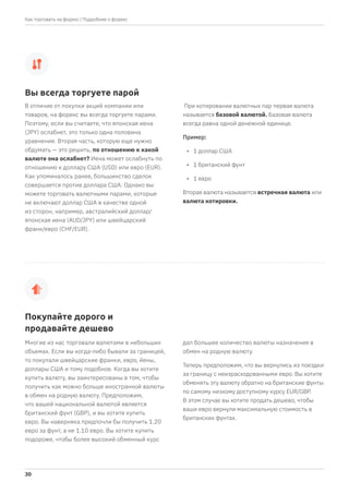 В отличие от покупки акций компании или
товаров, на форекс вы всегда торгуете парами.
Поэтому, если вы считаете, что японская иена
(JPY) ослабнет, это только одна половина
уравнения. Вторая часть, которую еще нужно
обдумать — это решить, по отношению к какой
валюте она ослабнет? Иена может ослабнуть по
отношению к доллару США (USD) или евро (EUR).
Как упоминалось ранее, большинство сделок
совершается против доллара США. Однако вы
можете торговать валютными парами, которые
не включают доллар США в качестве одной
из сторон, например, австралийский доллар/
японская иена (AUD/JPY) или швейцарский
франк/евро (CHF/EUR).
При котировании валютных пар первая валюта
называется базовой валютой. Базовая валюта
всегда равна одной денежной единице.
Пример:
• 1 доллар США
• 1 британский фунт
• 1 евро
Вторая валюта называется встречная валюта или
валюта котировки.
Многие из нас торговали валютами в небольших
объемах. Если вы когда-либо бывали за границей,
то покупали швейцарские франки, евро, йены,
доллары США и тому подобное. Когда вы хотите
купить валюту, вы заинтересованы в том, чтобы
получить как можно больше иностранной валюты
в обмен на родную валюту. Предположим,
что вашей национальной валютой является
британский фунт (GBP), и вы хотите купить
евро. Вы наверняка предпочли бы получить 1.20
евро за фунт, а не 1.10 евро. Вы хотите купить
подороже, чтобы более высокий обменный курс
дал большее количество валюты назначения в
обмен на родную валюту.
Теперь предположим, что вы вернулись из поездки
за границу с неизрасходованными евро. Вы хотите
обменять эту валюту обратно на британские фунты
по самому низкому доступному курсу EUR/GBP.
В этом случае вы хотите продать дешево, чтобы
ваши евро вернули максимальную стоимость в
британских фунтах.
Вы всегда торгуете парой
Покупайте дорого и
продавайте дешево
| Подробнее о форекс
30
Как торговать на форекс
 