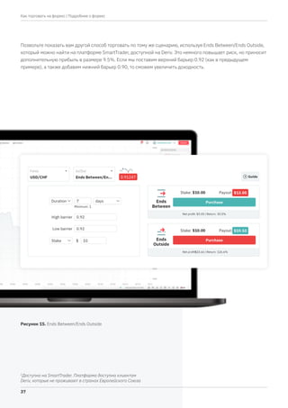 2
Доступно на SmartTrader. Платформа доступна клиентам
Deriv, которые не проживают в странах Европейского Союза
Позвольте показать вам другой способ торговать по тому же сценарию, используя Ends Between/Ends Outside,
который можно найти на платформе SmartTrader, доступной на Deriv. Это немного повышает риск, но приносит
дополнительную прибыль в размере 9.5%. Если мы поставим верхний барьер 0.92 (как в предыдущем
примере), а также добавим нижний барьер 0.90, то сможем увеличить доходность.
Рисунок 15. Ends Between/Ends Outside
| Подробнее о форекс
37
Как торговать на форекс
 