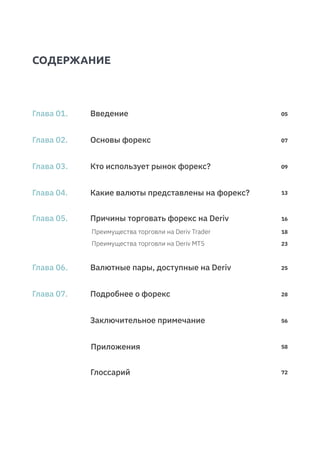 СОДЕРЖАНИЕ
Глава 01. Введение 05
Глава 02. Основы форекс 07
Глава 03. Кто использует рынок форекс? 09
Глава 04. Какие валюты представлены на форекс? 13
Глава 05. Причины торговать форекс на Deriv
Преимущества торговли на Deriv Trader
Преимущества торговли на Deriv MT5
16
18
23
Глава 06. Валютные пары, доступные на Deriv 25
Глава 07. Подробнее о форекс 28
Заключительное примечание 56
Приложения 58
Глоссарий 72
 