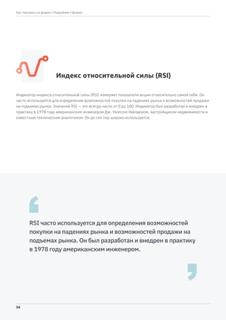 Индекс относительной силы (RSI)
Индикатор индекса относительной силы (RSI) измеряет показатели акции относительно самой себя. Он
часто используется для определения возможностей покупки на падениях рынка и возможностей продажи
на подъемах рынка. Значение RSI — это всегда число от 0 до 100. Индикатор был разработан и внедрен в
практику в 1978 году американским инженером Дж. Уэллсом Уайлдером, застройщиком недвижимости и
известным техническим аналитиком. Он до сих пор широко используется.
RSI часто используется для определения возможностей
покупки на падениях рынка и возможностей продажи на
подъемах рынка. Он был разработан и внедрен в практику
в 1978 году американским инженером.
| Подробнее о форекс
54
Как торговать на форекс
 