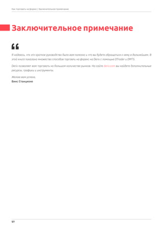 Заключительное примечание
Я надеюсь, что это краткое руководство было вам полезно и что вы будете обращаться к нему в дальнейшем. В
этой книге показано множество способов торговли на форекс на Deriv с помощью DTrader и DMT5.
Deriv позволяет вам торговать на большом количестве рынков. На сайте deriv.com вы найдете дополнительные
ресурсы, графики и инструменты.
Желаю вам успеха,
Винс Станционе
| Заключительное примечание
57
Как торговать на форекс
 