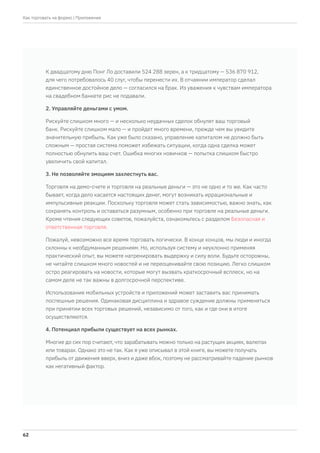 К двадцатому дню Понг Ло доставили 524 288 зерен, а к тридцатому — 536 870 912,
для чего потребовалось 40 слуг, чтобы перенести их. В отчаянии император сделал
единственное достойное дело — согласился на брак. Из уважения к чувствам императора
на свадебном банкете рис не подавали.
2. Управляйте деньгами с умом.
Рискуйте слишком много — и несколько неудачных сделок обнулят ваш торговый
банк. Рискуйте слишком мало — и пройдет много времени, прежде чем вы увидите
значительную прибыль. Как уже было сказано, управление капиталом не должно быть
сложным — простая система поможет избежать ситуации, когда одна сделка может
полностью обнулить ваш счет. Ошибка многих новичков — попытка слишком быстро
увеличить свой капитал.
3. Не позволяйте эмоциям захлестнуть вас.
Торговля на демо-счете и торговля на реальные деньги — это не одно и то же. Как часто
бывает, когда дело касается настоящих денег, могут возникать иррациональные и
импульсивные реакции. Поскольку торговля может стать зависимостью, важно знать, как
сохранять контроль и оставаться разумным, особенно при торговле на реальные деньги.
Кроме чтения следующих советов, пожалуйста, ознакомьтесь с разделом Безопасная и
ответственная торговля.
Пожалуй, невозможно все время торговать логически. В конце концов, мы люди и иногда
склонны к необдуманным решениям. Но, используя систему и неуклонно применяя
практический опыт, вы можете натренировать выдержку и силу воли. Будьте осторожны,
не читайте слишком много новостей и не переоценивайте свою позицию. Легко слишком
остро реагировать на новости, которые могут вызвать краткосрочный всплеск, но на
самом деле не так важны в долгосрочной перспективе.
Использование мобильных устройств и приложений может заставить вас принимать
поспешные решения. Одинаковая дисциплина и здравое суждение должны применяться
при принятии всех торговых решений, независимо от того, как и где они в итоге
осуществляются.
4. Потенциал прибыли существует на всех рынках.
Многие до сих пор считают, что зарабатывать можно только на растущих акциях, валютах
или товарах. Однако это не так. Как я уже описывал в этой книге, вы можете получать
прибыль от движения вверх, вниз и даже вбок, поэтому не рассматривайте падение рынков
как негативный фактор.
| Приложение
62
Как торговать на форекс
 