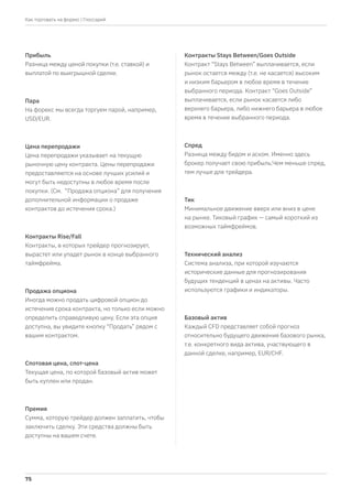 Прибыль
Разница между ценой покупки (т.е. ставкой) и
выплатой по выигрышной сделке.
Пара
На форекс мы всегда торгуем парой, например,
USD/EUR.
Цена перепродажи
Цена перепродажи указывает на текущую
рыночную цену контракта. Цены перепродажи
предоставляются на основе лучших усилий и
могут быть недоступны в любое время после
покупки. (См. “Продажа опциона” для получения
дополнительной информации о продаже
контрактов до истечения срока.)
Контракты Rise/Fall
Контракты, в которых трейдер прогнозирует,
вырастет или упадет рынок в конце выбранного
таймфрейма.
Продажа опциона
Иногда можно продать цифровой опцион до
истечения срока контракта, но только если можно
определить справедливую цену. Если эта опция
доступна, вы увидите кнопку “Продать” рядом с
вашим контрактом.
Спотовая цена, спот-цена
Текущая цена, по которой базовый актив может
быть куплен или продан.
Премия
Сумма, которую трейдер должен заплатить, чтобы
заключить сделку. Эти средства должны быть
доступны на вашем счете.
Контракты Stays Between/Goes Outside
Контракт “Stays Between” выплачивается, если
рынок остается между (т.е. не касается) высоким
и низким барьером в любое время в течение
выбранного периода. Контракт “Goes Outside”
выплачивается, если рынок касается либо
верхнего барьера, либо нижнего барьера в любое
время в течение выбранного периода.
Спред
Разница между бидом и аском. Именно здесь
брокер получает свою прибыль.Чем меньше спред,
тем лучше для трейдера.
Тик
Минимальное движение вверх или вниз в цене
на рынке. Тиковый график — самый короткий из
возможных таймфреймов.
Технический анализ
Система анализа, при которой изучаются
исторические данные для прогнозирования
будущих тенденций в ценах на активы. Часто
используются графики и индикаторы.
Базовый актив
Каждый CFD представляет собой прогноз
относительно будущего движения базового рынка,
т.е. конкретного вида актива, участвующего в
данной сделке, например, EUR/CHF.
| Глоссарий
75
Как торговать на форекс
 