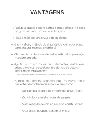 VANTAGENS
—>Facilita a atuação sobre certos pontos difíceis, no caso
de gestantes não há contra indicações; 
—>“Está à mão” do terapeuta e do paciente;  
—>É um valioso método de diagnóstico (dor, coloração,  
temperatura, marcas, cicatrizes);  
—>Na terapia podem ser deixados estímulos para ação
mais prolongada;  
—>Ajuda muito em todos os tratamentos, entre eles,
crises alérgicas, obesidade, problemas de coluna,  
infertilidade, vitalizações;  
*** Seu uso não substitui a acupuntura sistêmica, mas auxilia muito.  
—>A mão nos informa aspectos que, às vezes, até o
paciente desconhece ou esconde, tais como:  
- Resistência vital (Muito importante para a cura) 
- Condição material e moral da pessoa  
- Suas reações devido ao seu tipo constitucional  
- Qual o tipo de ajuda será mais eﬁcaz
 