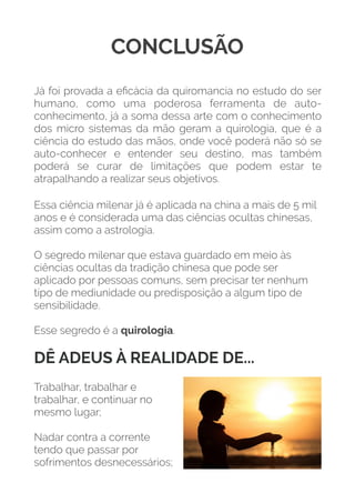 CONCLUSÃO
Já foi provada a eﬁcácia da quiromancia no estudo do ser
humano, como uma poderosa ferramenta de auto-
conhecimento, já a soma dessa arte com o conhecimento
dos micro sistemas da mão geram a quirologia, que é a
ciência do estudo das mãos, onde você poderá não só se
auto-conhecer e entender seu destino, mas também
poderá se curar de limitações que podem estar te
atrapalhando a realizar seus objetivos.
Essa ciência milenar já é aplicada na china a mais de 5 mil
anos e é considerada uma das ciências ocultas chinesas,
assim como a astrologia.
 
O segredo milenar que estava guardado em meio às
ciências ocultas da tradição chinesa que pode ser
aplicado por pessoas comuns, sem precisar ter nenhum
tipo de mediunidade ou predisposição a algum tipo de
sensibilidade.
 
Esse segredo é a quirologia. 
DÊ ADEUS À REALIDADE DE...
Trabalhar, trabalhar e
trabalhar, e continuar no
mesmo lugar;
Nadar contra a corrente
tendo que passar por
sofrimentos desnecessários;
 