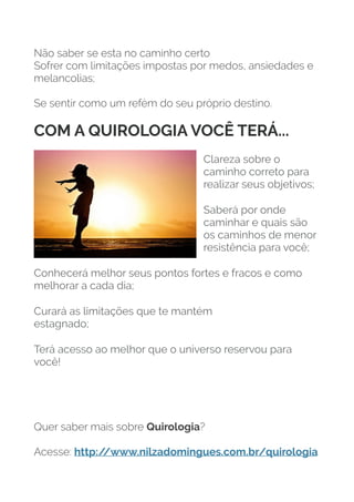 Não saber se esta no caminho certo
Sofrer com limitações impostas por medos, ansiedades e
melancolias;
Se sentir como um refém do seu próprio destino.
COM A QUIROLOGIA VOCÊ TERÁ...
Clareza sobre o
caminho correto para
realizar seus objetivos;
Saberá por onde
caminhar e quais são
os caminhos de menor
resistência para você;
Conhecerá melhor seus pontos fortes e fracos e como
melhorar a cada dia;
Curará as limitações que te mantém 
estagnado;
Terá acesso ao melhor que o universo reservou para
você!
Quer saber mais sobre Quirologia?
Acesse: http:/
/www.nilzadomingues.com.br/quirologia
 