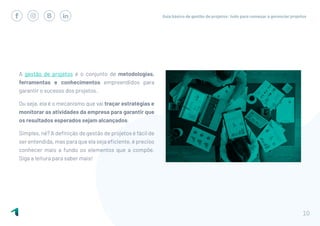 Guia básico de gestão de projetos: tudo para começar a gerenciar projetos
10
A gestão de projetos é o conjunto de metodologias,
ferramentas e conhecimentos empreendidos para
garantir o sucesso dos projetos.
Ou seja, ela é o mecanismo que vai traçar estratégias e
monitorar as atividades da empresa para garantir que
os resultados esperados sejam alcançados.
Simples, né? A definição de gestão de projetos é fácil de
ser entendida, mas para que ela seja eficiente, é preciso
conhecer mais a fundo os elementos que a compõe.
Siga a leitura para saber mais!
 