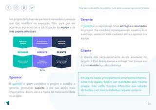 Guia básico de gestão de projetos: tudo para começar a gerenciar projetos
16
Um projeto tem diversas partes interessadas e pessoas
que irão interferir na execução. Mas, para que ele
aconteça, é preciso ter a participação da equipe e de
três papéis principais:
Sponsor
O sponsor é quem patrocina o projeto e escolhe o
gerente, prestando suporte a ele nas ações mais
importantes. Assim, ele é a figura de maior autoridade
no projeto.
Gerente
O gerente é o responsável pelas entregas e resultados
do projeto. Ele coordena o planejamento, a execução e
a entrega, sendo um líder mediador entre o sponsor e a
equipe.
Cliente
O cliente não necessariamente estará envolvido no
projeto, o foco dele é apenas a entrega final, porque ele
é quem recebe o produto/serviço.
Em alguns casos, principalmente em projetos internos,
estes três papéis podem ser realizados pela mesma
pessoa, mas serão funções diferentes que estarão
atribuídas a um mesmo indivíduo naquele contexto.
 