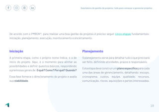 Guia básico de gestão de projetos: tudo para começar a gerenciar projetos
18
De acordo com o PMBOK®, para realizar uma boa gestão de projetos é preciso seguir cinco etapas fundamentais:
iniciação, planejamento, execução, monitoramento e encerramento.
Planejamento
Oplanejamentoserveparadetalhartudooqueprecisará
ser feito, definindo atividades, prazos e responsáveis.
Estaetapadeveconstruirumplanoespecíficoparacada
uma das áreas de gerenciamento, detalhando: escopo,
cronograma, custos, equipe, qualidade, recursos,
comunicação, riscos, aquisições e partes interessadas.
Iniciação
A primeira etapa, como o próprio nome indica, é a de
início do projeto. Aqui, é o momento para alinhar as
possibilidades e definir quesitos básicos, respondendo
apremissasgeraisde:Oquê?Como?Porquê?Quando?
Essa fase fornece o direcionamento do projeto e avalia
sua viabilidade.
 