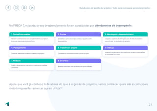 Guia básico de gestão de projetos: tudo para começar a gerenciar projetos
22
No PMBOK 7, estas dez áreas de gerenciamento foram substituídas por oito domínios de desempenho:
Agora que você já conhece toda a base do que é a gestão de projetos, vamos conhecer quais são as principais
metodologias e ferramentas que ela utiliza?
 