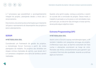 Guia básico de gestão de projetos: tudo para começar a gerenciar projetos
26
e 7 processos que possibilitam o acompanhamento
integral do projeto, planejando desde o início até o
encerramento.
Ela envolve uma extensa documentação que é bastante
útil para o rastreamento do desempenho dos projetos e
para o planejamento.
SCRUM
# METODOLOGIA ÁGIL
Considerado um framework de gestão de projetos,
a metodologia Scrum funciona a partir de ciclos
planejados de trabalho. Os projetos são divididos em
etapas cíclicas chamadas de sprints, que duram de 2
a 4 semanas e englobam uma série de tarefas a serem
realizadas.
Quando uma sprint acaba, começa a próxima, e assim
se sucede até a conclusão do projeto. Desse modo, o
trabalho é pensado a curto prazo e com atividades mais
pontuais que, ao decorrer das entregas e novas sprints,
alcançarão algum objetivo maior.
Extreme Programming (XP)
# METODOLOGIA ÁGIL
Assim como o Scrum e outras metodologias ágeis, o XP
também trabalha com pequenas entregas do projeto.
A diferença é que, aqui, as Sprints costumam ser mais
curtas e alterações acontecem ao longo do ciclo.
Revisões são feitas constantemente para garantir que
o produto final terá alta qualidade, levando as práticas
ágeis ao “extremo”.
 