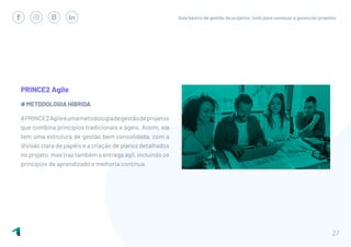 Guia básico de gestão de projetos: tudo para começar a gerenciar projetos
27
PRINCE2 Agile
# METODOLOGIA HÍBRIDA
APRINCE2Agileéumametodologiadegestãodeprojetos
que combina princípios tradicionais e ágeis. Assim, ela
tem uma estrutura de gestão bem consolidada, com a
divisão clara de papéis e a criação de planos detalhados
no projeto, mas traz também a entrega ágil, incluindo os
princípios de aprendizado e melhoria contínua.
 