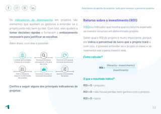 Guia básico de gestão de projetos: tudo para começar a gerenciar projetos
33
Os indicadores de desempenho em projetos são
elementos que auxiliam os gestores a entender se o
projeto está indo bem ou não. Com isso, eles ajudam a
tomar decisões rápidas e fornecem o embasamento
necessário para justificar as escolhas.
Além disso, com eles é possível:
Confira a seguir alguns dos principais indicadores de
projetos:
Retorno sobre o investimento (ROI)
OROIéoindicadorquemostraqualéoretornoesperado
ao investir recursos em determinado projeto.
Saber qual o ROI do projeto é muito importante, porque
ele indica o percentual de lucro que o projeto trará e,
com isso, é possível entender se o projeto é viável e se
realmente vale a pena investir nele.
Como calcular?
O que o resultado indica?
ROI < 0 = prejuízo;
ROI = 0 = não houve perdas nem ganhos com o projeto;
ROI > 0 = lucro.
 