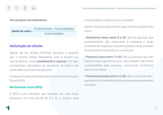 Guia básico de gestão de projetos: tudo para começar a gerenciar projetos
37
Para projetos em andamento:
Satisfação do cliente
Apesar de ter ótimas métricas técnicas, é possível
que o cliente esteja insatisfeito com o projeto por
outros fatores, como atendimento e suporte. Por isso,
acompanhar indicadores de satisfação do cliente são
vitais para o sucesso dos projetos.
UmdosprincipaisindicadoresparaissoéoNetPromoter
Score (NPS).
Net Promoter Score (NPS)
O NPS é um indicador que consiste em uma única
pergunta: em uma escala de 0 a 10, o quanto você
recomendaria a empresa X a um amigo?
A partir da pontuação obtida, esse cliente é classificado
como:
• Detratores (nota entre 0 e 6): são as pessoas que
provavelmente não retornarão à empresa e farão
comentáriosnegativos,desestimulandooutraspessoas
de comprarem os produtos ou serviços.
• Passivos (nota entre 7 e 8): são as pessoas que não
tiveram uma experiência ruim, mas também não foram
surpreendidas pela empresa, recorrendo facilmente
aos concorrentes.
• Promotores (nota entre 9 e 10): são os clientes fiéis,
aquelesquerecomendarãoasuaempresaparaparentes
e amigos.
 